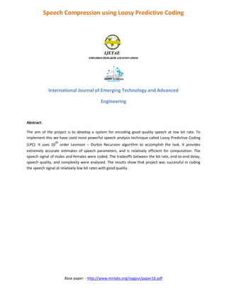 Base paper: - http://www.mirlabs.org/nagpur/paper16.pdf
Speech Compression using Loosy Predictive Coding
International Journal of Emerging Technology and Advanced
Engineering
Abstract:
The aim of the project is to develop a system for encoding good quality speech at low bit rate. To
implement this we have used most powerful speech analysis technique called Loosy Predictive Coding
(LPC). It uses 10
th
order Levinson – Durbin Recursion algorithm to accomplish the task. It provides
extremely accurate estimates of speech parameters, and is relatively efficient for computation. The
speech signal of males and females were coded. The tradeoffs between the bit rate, end-to-end delay,
speech quality, and complexity were analyzed. The results show that project was successful in coding
the speech signal at relatively low bit rates with good quality.
 