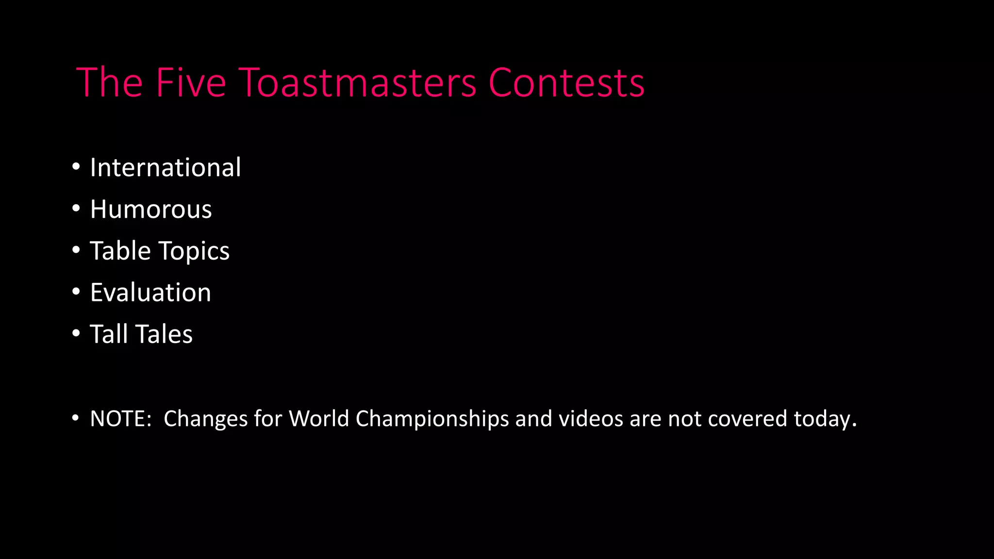 The Five Toastmasters Contests
• International
• Humorous
• Table Topics
• Evaluation
• Tall Tales
• NOTE: Changes for World Championships and videos are not covered today.
 