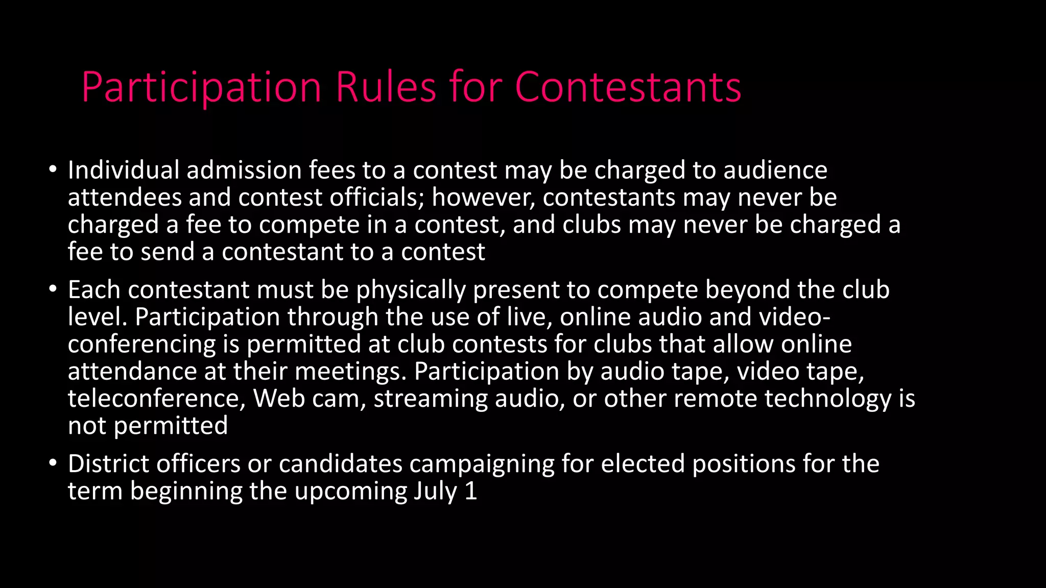 Participation Rules for Contestants
• Individual admission fees to a contest may be charged to audience
attendees and contest officials; however, contestants may never be
charged a fee to compete in a contest, and clubs may never be charged a
fee to send a contestant to a contest
• Each contestant must be physically present to compete beyond the club
level. Participation through the use of live, online audio and video-
conferencing is permitted at club contests for clubs that allow online
attendance at their meetings. Participation by audio tape, video tape,
teleconference, Web cam, streaming audio, or other remote technology is
not permitted
• District officers or candidates campaigning for elected positions for the
term beginning the upcoming July 1
 