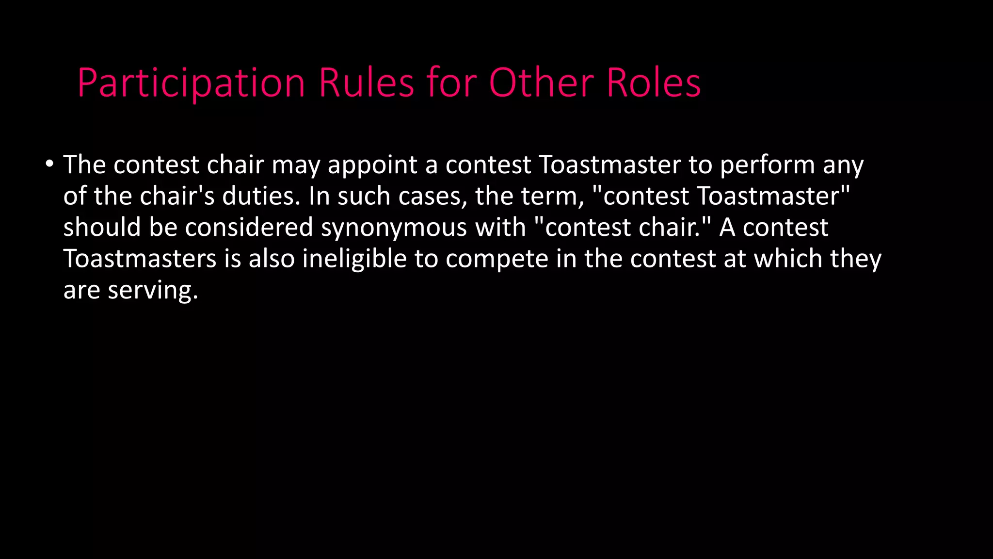 Participation Rules for Other Roles
• The contest chair may appoint a contest Toastmaster to perform any
of the chair's duties. In such cases, the term, "contest Toastmaster"
should be considered synonymous with "contest chair." A contest
Toastmasters is also ineligible to compete in the contest at which they
are serving.
 