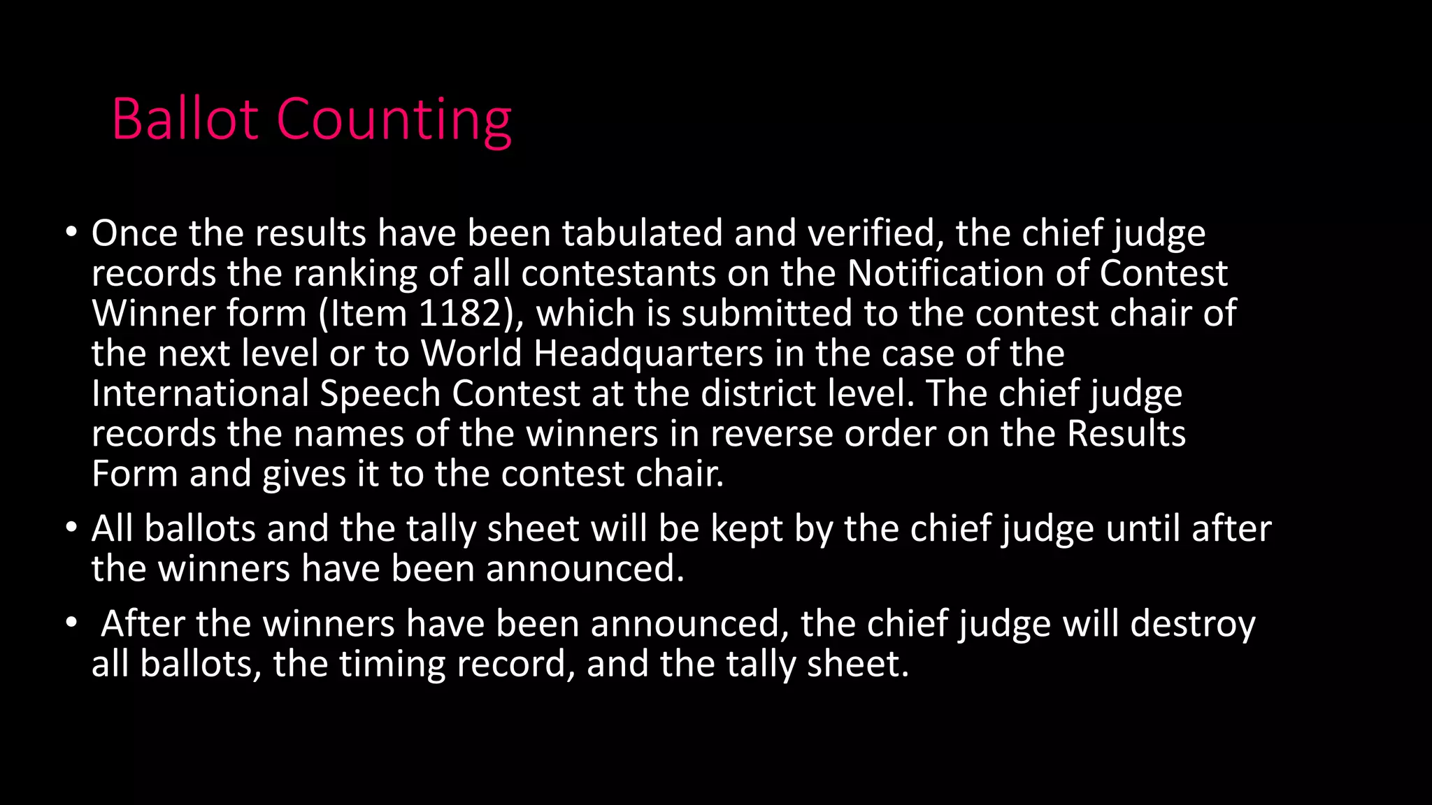 Ballot Counting
• Once the results have been tabulated and verified, the chief judge
records the ranking of all contestants on the Notification of Contest
Winner form (Item 1182), which is submitted to the contest chair of
the next level or to World Headquarters in the case of the
International Speech Contest at the district level. The chief judge
records the names of the winners in reverse order on the Results
Form and gives it to the contest chair.
• All ballots and the tally sheet will be kept by the chief judge until after
the winners have been announced.
• After the winners have been announced, the chief judge will destroy
all ballots, the timing record, and the tally sheet.
 