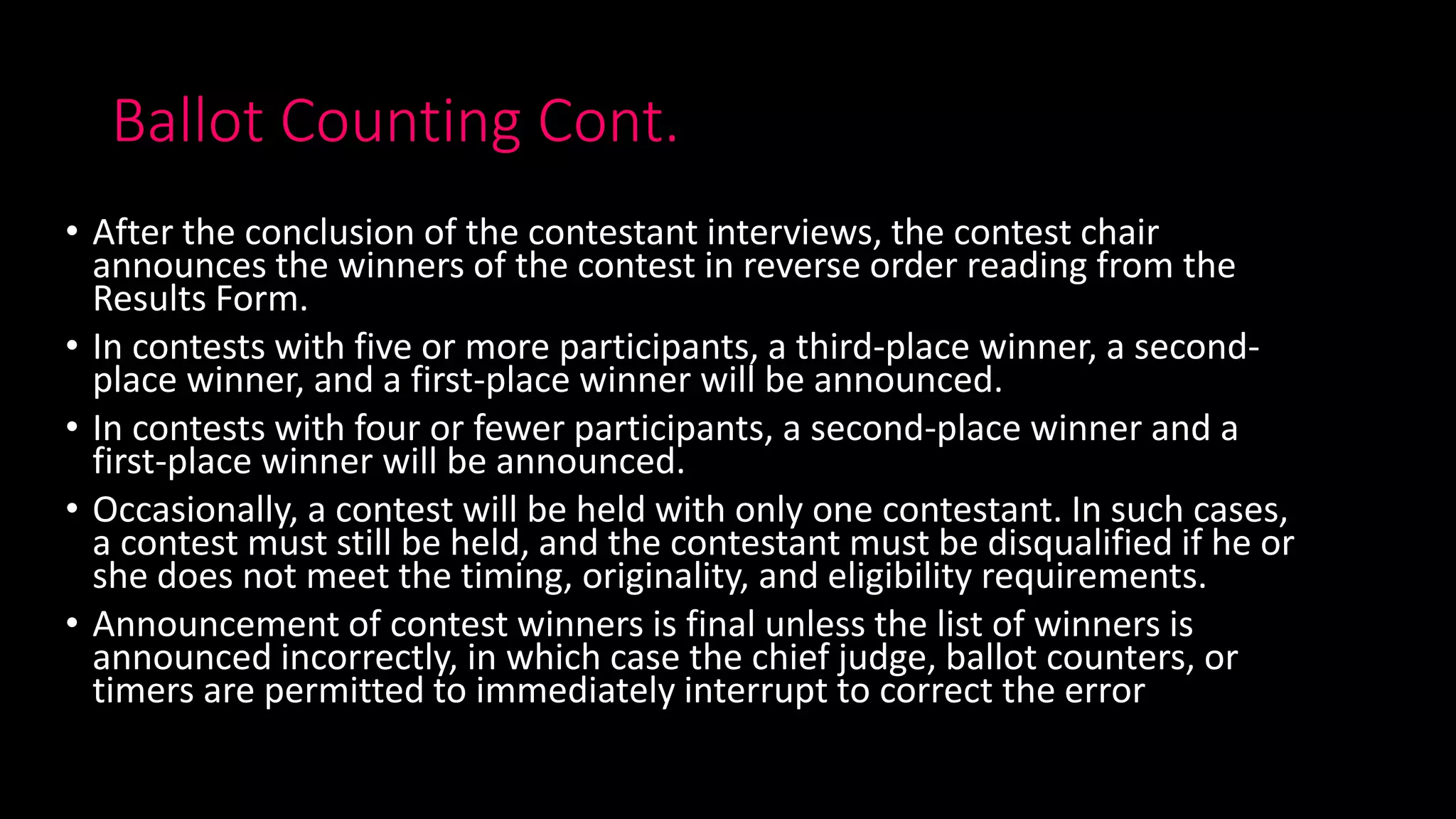 Ballot Counting Cont.
• After the conclusion of the contestant interviews, the contest chair
announces the winners of the contest in reverse order reading from the
Results Form.
• In contests with five or more participants, a third-place winner, a second-
place winner, and a first-place winner will be announced.
• In contests with four or fewer participants, a second-place winner and a
first-place winner will be announced.
• Occasionally, a contest will be held with only one contestant. In such cases,
a contest must still be held, and the contestant must be disqualified if he or
she does not meet the timing, originality, and eligibility requirements.
• Announcement of contest winners is final unless the list of winners is
announced incorrectly, in which case the chief judge, ballot counters, or
timers are permitted to immediately interrupt to correct the error
 