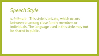 Speech Style
1. Intimate –This style is private, which occurs
between or among close family members or
individuals.The language used in this style may not
be shared in public.
 