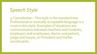 Speech Style
3. Consultative –This style is the standard one.
Professional or mutually acceptable language is a
must in this style. Examples of situations are
communication between teachers and students,
employers and employees, doctor and patient,
judge and lawyer, or President and his/her
constituents.
 