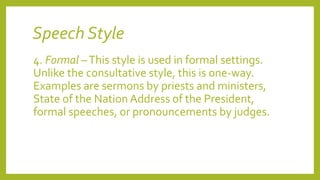 Speech Style
4. Formal –This style is used in formal settings.
Unlike the consultative style, this is one-way.
Examples are sermons by priests and ministers,
State of the Nation Address of the President,
formal speeches, or pronouncements by judges.
 
