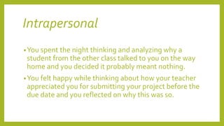 Intrapersonal
•You spent the night thinking and analyzing why a
student from the other class talked to you on the way
home and you decided it probably meant nothing.
•You felt happy while thinking about how your teacher
appreciated you for submitting your project before the
due date and you reflected on why this was so.
 