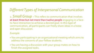 DifferentTypes of Interpersonal Communication
2. Small Group –This refers to communication that involves
at least three but not more than twelve people engaging in a face-
to-face interaction to achieve a desired goal. In this type of
communication, all participants can freely share ideas in a loose
and open discussion.
Example:
• You are participating in an organizational meeting which aims to
address the concerns of your fellow students.
• You are having a discussion with your group mates on how to
finish the assigned tasks.
 