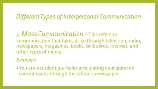 DifferentTypes of Interpersonal Communication
4. Mass Communication – This refers to
communication that takes place through television, radio,
newspapers, magazines, books, billboards, internet, and
other types of media.
Example:
•You are a student journalist articulating your stand on
current issues through the school’s newspaper.
 