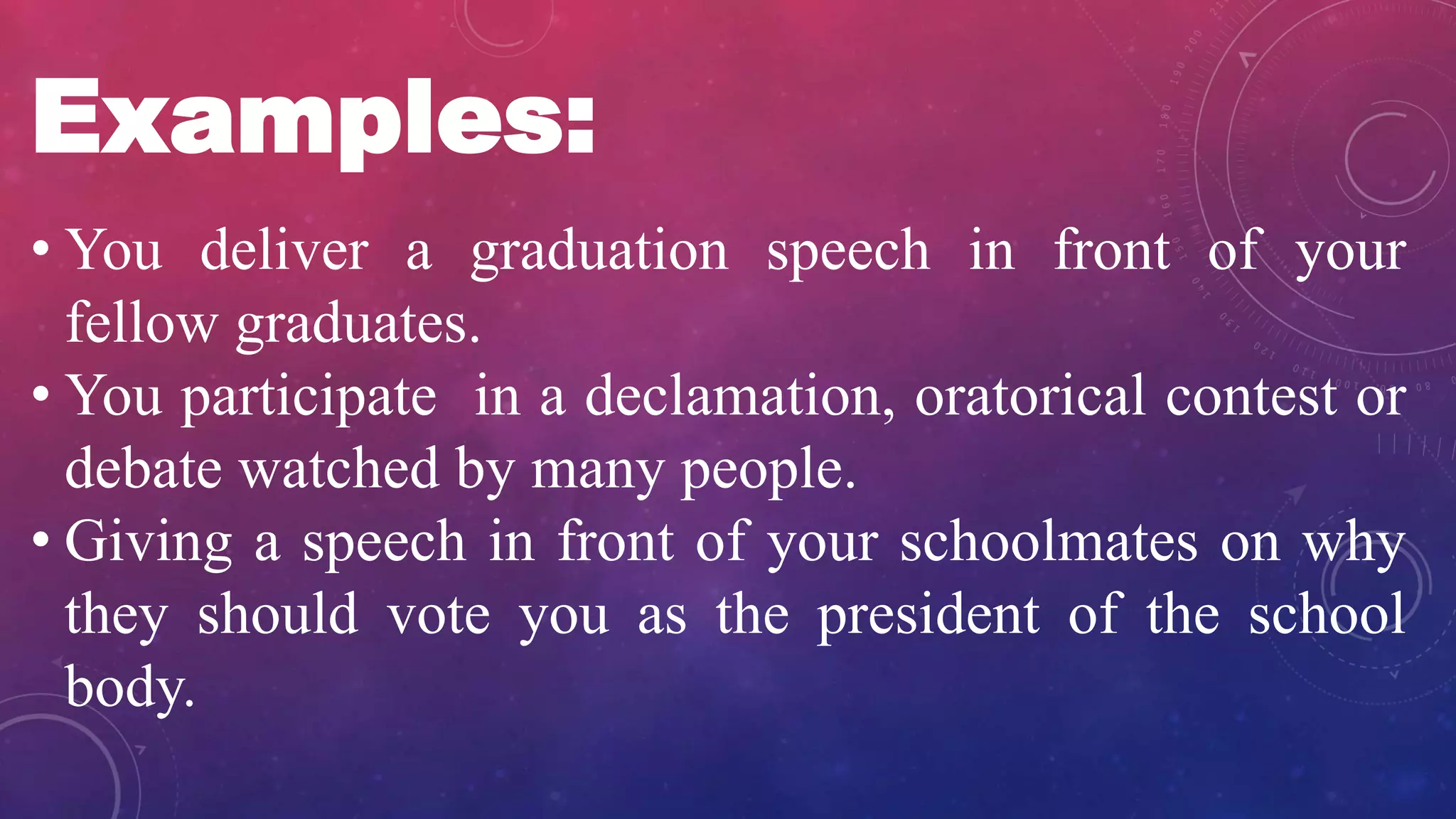 Examples:
• You deliver a graduation speech in front of your
fellow graduates.
• You participate in a declamation, oratorical contest or
debate watched by many people.
• Giving a speech in front of your schoolmates on why
they should vote you as the president of the school
body.
 