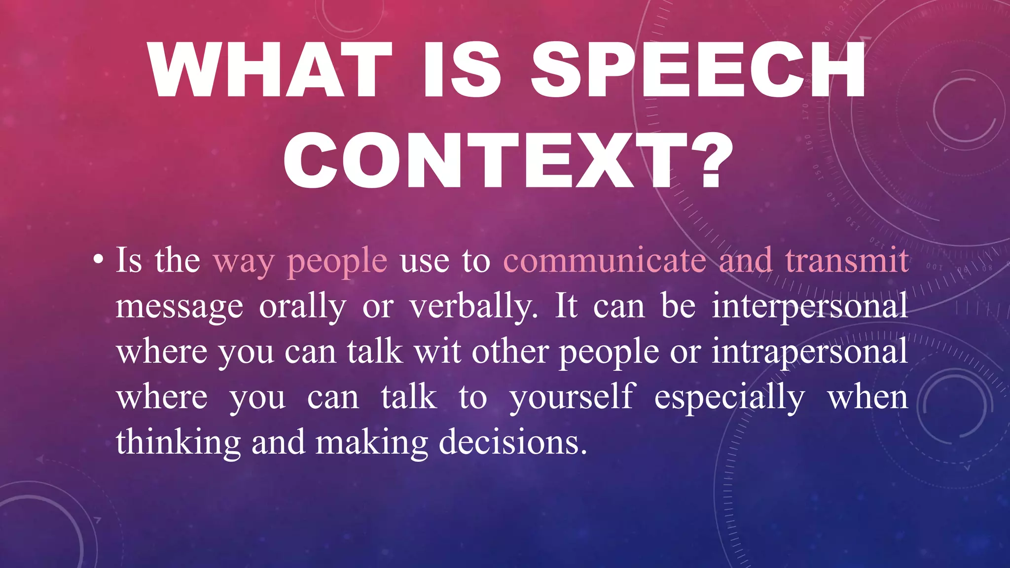 WHAT IS SPEECH
CONTEXT?
• Is the way people use to communicate and transmit
message orally or verbally. It can be interpersonal
where you can talk wit other people or intrapersonal
where you can talk to yourself especially when
thinking and making decisions.
 