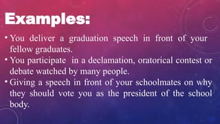 Examples:
• You deliver a graduation speech in front of your
fellow graduates.
• You participate in a declamation, oratorical contest or
debate watched by many people.
• Giving a speech in front of your schoolmates on why
they should vote you as the president of the school
body.
 