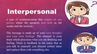 a type of communication that centers on one
person where the speakers acts both as the
sender and the receiver.
The message is made up of your own thoughts
and your own feelings. The channel is your
brain which processes what you are thinking and
feeling. There is feedback in the sense that as
you talk to yourself, you discard certain ideas
and replace them with something else.
Interpersonal
 