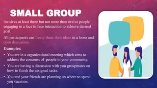 SMALL GROUP
Involves at least three but not more than twelve people
engaging in a face to face interaction to achieve desired
goal.
All participants can freely share their ideas in a loose and
open discussion.
Examples:
• You are in a organizational meeting which aims to
address the concerns of people in your community.
• You are having a discussion with you groupmates on
how to finish the assigned tasks.
• You and your friends are planning on where to spend
you vacation.
 