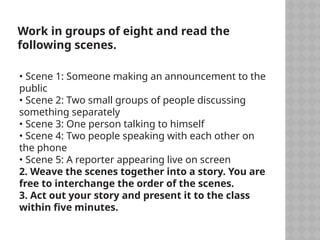 Work in groups of eight and read the
following scenes.
• Scene 1: Someone making an announcement to the
public
• Scene 2: Two small groups of people discussing
something separately
• Scene 3: One person talking to himself
• Scene 4: Two people speaking with each other on
the phone
• Scene 5: A reporter appearing live on screen
2. Weave the scenes together into a story. You are
free to interchange the order of the scenes.
3. Act out your story and present it to the class
within five minutes.
 