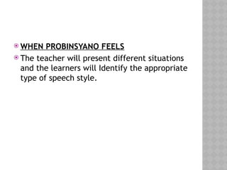  WHEN PROBINSYANO FEELS
 The teacher will present different situations
and the learners will Identify the appropriate
type of speech style.
 