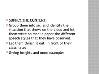  SUPPLY THE CONTENT
 Group them into six and identify the
situation that shows on the video and let
them write on manila paper the different
speech styles that they have observed.
 Let them thrash it out in front of their
classmates
 Giving insights and more examples
 