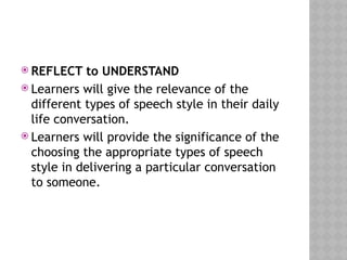  REFLECT to UNDERSTAND
 Learners will give the relevance of the
different types of speech style in their daily
life conversation.
 Learners will provide the significance of the
choosing the appropriate types of speech
style in delivering a particular conversation
to someone.
 