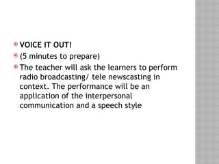  VOICE IT OUT!
 (5 minutes to prepare)
 The teacher will ask the learners to perform
radio broadcasting/ tele newscasting in
context. The performance will be an
application of the interpersonal
communication and a speech style
 