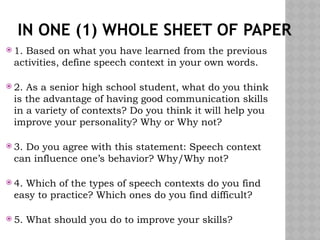 IN ONE (1) WHOLE SHEET OF PAPER
 1. Based on what you have learned from the previous
activities, define speech context in your own words.
 2. As a senior high school student, what do you think
is the advantage of having good communication skills
in a variety of contexts? Do you think it will help you
improve your personality? Why or Why not?
 3. Do you agree with this statement: Speech context
can influence one’s behavior? Why/Why not?
 4. Which of the types of speech contexts do you find
easy to practice? Which ones do you find difficult?
 5. What should you do to improve your skills?
 