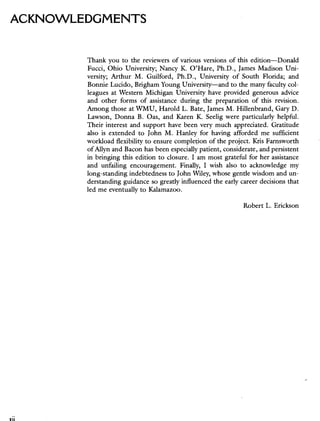 ACKNOWLEDGMENTS
Thank you to the reviewers of various versions of this edition—Donald
Fucci, Ohio University; Nancy K. O'Hare, Ph.D., James Madison Uni-
versity; Arthur M. Guilford, Ph.D., University of South Florida; and
Bonnie Lucido, Brigham Young University—and to the many faculty col-
leagues at Western Michigan University have provided generous advice
and other forms of assistance during the preparation of this revision.
Among those at WMU, Harold L. Bate, James M. Hillenbrand, Gary D.
Lawson, Donna B. Oas, and Karen K. Seelig were particularly helpful.
Their interest and support have been very much appreciated. Gratitude
also is extended to John M. Hanley for having afforded me sufficient
workload flexibility to ensure completion of the project. Kris Farnsworth
of Allyn and Bacon has been especially patient, considerate, and persistent
in bringing this edition to closure. I am most grateful for her assistance
and unfailing encouragement. Finally, I wish also to acknowledge my
long-standing indebtedness to John Wiley, whose gentle wisdom and un-
derstanding guidance so greatly influenced the early career decisions that
led me eventually to Kalamazoo.
Robert L. Erickson
 