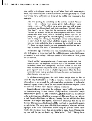 CHAPTER 3 DEVELOPMENT OF SPEECH AND LANGUAGE
tice a child hesitating or correcting herself when faced with a new expen-
ence, they should become verbal dictionaries, providing not only the needed
new word, but a definition in terms of the child's own vocabulary. For
example,
John was pointing to something on the shelf he wanted. "Johnny
want. . . urn. . . Johnny want pretty pretty ball. . . Johnny wanta
pretty. . . urn . . . ." The object was a round glass vase with a square
opening on top. I immediately took it down and said, "No ball, Johnny.
Vase! Vase!" I put my finger into the opening and let him imitate me.
Then we got a flower and he put it in the opening after I had filled it
partially with water. I said, "Vase is a flower cup. Flower cup, vase! See
pretty vase! (I prolonged the v sound slightly.) Flower drink water in
vase, in pretty vase. Johnny, say 'Vase'!" (He obeyed without hesitation
or error). Each day that week, I asked him to put a new flower in the
vase, and by the end of that time he was using the word with assurance.
I've found one thing, though; you must speak rather slowly when teach-
ing a new word. Use plenty of pauses and patience.
Besides this type of spontaneous vocabulary teaching, it is possible to
play little games at home in which the child imitates an older child or par-
ent as they "touch and say" different objects. Children invent these games
for themselves.
"March and Say" was a favorite game of twins whom we observed. One
would pick up a toy telephone, run to the door of the playroom, and ask
his mother, "What dat?" "Telephone," she would answer, and then both
twins would hold the object and march around the room chanting "te-
poun tepoun" until it ended in a fight for possession. Then the domi-
nant twin vould pick up another object, ask its name, and march and
chant its name over and over.
In all these naming games, the child should always point to, feel, or
sense the object referred to as vividly as possible. The mere sight or sound
of the object is not enough for early vocabulary acquisition. It is also wise
to avoid cognate terms. One of the senior author's children for years called
the cap on a bottle a "hat" because of early confusion.
Scrapbooks are better than the ordinary run of children's books for
vocabulary teaching because pictures of objects closer to the child's expe-
rience may be pasted in. The ordinary "Alphabet Book" is a monstrosity
so far as the teaching of talking is concerned. Nursery rhymes are almost
as bad. Let the child listen to "Goosey Goosey Gander, whither dost thou
wander" if he enjoys the rhymes, but do not encourage him to say the
rhymes. The teaching of talking should be confined to meaningful speech,
not gibberish. The three-year-old child has enough of a burden without
trying to make sense of nonsense. When using the pictures in the scrap-
books, it is wise to do more than ask the child to name them. When point-
ing to a ball, the parents should say, "What's that!" "Ball." "Doug throw
 