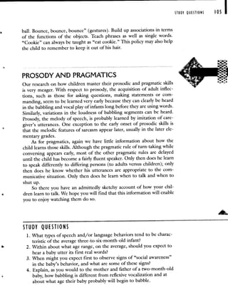 STUDY QUESTIONS 105 I
ball. Bounce, bounce, bounce" (gestures). Build up associations in terms
of the functions of the objects. Teach phrases as well as single words.
"Cookie" can always be taught as "eat cookie." This policy may also help
the child to remember to keep it out of his hair.
PROSODY AND PRAGMATICS
Our research on how children master their prosodic and pragmatic skills
is very meager. With respect to prosody, the acquisition of adult inflec-
tions, such as those for asking questions, making statements or com-
manding, seem to be learned very early because they can clearly be heard
in the babbling and vocal play of infants long before they are using words.
Similarly, variations in the loudness of babbling segments can be heard.
Prosody, the melody of speech, is probably learned by imitation of care-
giver's utterances. One exception to the early onset of prosodic skills is
that the melodic features of sarcasm appear later, usually in the later ele-
mentary grades.
As for pragmatics, again we have little information about how the
child learns those skills. Although the pragmatic rule of turn-taking while
conversing appears early, most of the other pragmatic rules are delayed
until the child has become a fairly fluent speaker. Only then does he learn
to speak differently to differing persons (to adults versus children); only
then does he know whether his utterances are appropriate to the com-
municative situation. Only then does he learn when to talk and when to
shut up.
So there you have an admittedly sketchy account of how your chil-
dren learn to talk. We hope you will find that this information will enable
you to enjoy watching them do so.
STUDY QUESTIONS
1. What types of speech and/or language behaviors tend to be charac-
teristic of the average three-to-six-month-old infant?
2. Within about what age range, on the average, should you expect to
hear a baby utter its first real words?
3. When might you expect first to observe signs of "social awareness"
in the baby's behavior, and what are some of these signs?
4. Explain, as you would to the mother and father of a two-month-old
baby, how babbling is different from reflexive vocalization and at
about what age their baby probably will begin to babble.
 