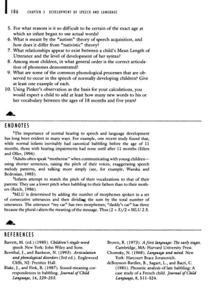 106 CHAPTER 3 DEVELOPMENT OF SPEECH AND LANGUAGE
5. For what reasons is it so difficult to be certain of the exact age at
which an infant began to use actual words?
6. What is meant by the "autism" theory of speech acquisition, and
how does it differ from "nativistic" theory?
7. What relationships appear to exist between a child's Mean Length of
Utterance and the level of development of her syntax?
8. Among most children, in what general order is the correct articula-
tion of phonemes demonstrated?
9. What are some of the common phonological processes that are ob-
served to occur in the speech of normally developing children? Give
at least one example of each.
10. Using Pinker's observation as the basis for your calculations, you
would expect a child to add at least how many new words to his or
her vocabulary between the ages of 18 months and five years?
EN D NOTES
'The importance of normal hearing to speech and language development
has long been evident in many ways. For example, one recent study found that,
while normal infants inevitably had canonical babbling before the age of 11
months, those with hearing impairments had none until after 11 months (Eilers
and Oiler, 1994).
2Adults often speak "motherese" when communicating with young children—
using shorter sentences, raising the pitch of their voices, exaggerating speech
melody patterns, and talking more simply (see, for example, Wanska and
Bedrosian, 1985).
3lnfants attempt to match the pitch of their vocalizations to that of their
parents: They use a lower pitch when babbling to their fathers than to their moth-
ers (Reich, 1986).
4MLU is determined by adding the number of morphemes spoken in a set
of consecutive utterances and then dividiig the sum by the total number of
utterances. The utterance "my car" has two morphemes; "daddy's car" has three
because the plural salters the meaning of the message. Thus (2 +3)/2 = MLU 2.5.
REFERENCES
Barrett, M. (ed.) (1985). Children's single-word Brown, R. (1973). A first language: The early stages.
speech. New York: John Wiley and Sons. Cambridge, MA: Harvard University Press.
Bernthal, J., and Bankson, N. (1993). Articulation Chomsky, N. (1968). Language and mind. New
and phonological disorders (3rd ed.). Englewood York: Harcourt Brace Jovanovich.
Cliffs, NJ: Prentice Hall. deBoysson-Bardies, B., Sagart, L., and Bacri, C.
Blake, J., and Fink, R. (1987). Sound-meaning cor- (1981). Phonetic analysis of late babbling: A
respondences in babbling. Journal of Child case study of a French child. Journal of Child
Language, 14, 229—253. Language, 8, 5 11—524.
 