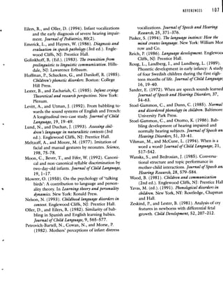 REFERENCES 101
Eilers, R., and Oiler, D. (1994). Infant vocalizations
and the early diagnosis of severe hearing impair-
ment. Journal of Pediatrics, 80(2).
Emerick, L., and Haynes, W. (1986). Diagnosis and
evaluation in speech pathology (3rd ed.). Engle-
wood Cliffs, NJ: Prentice Hall.
Golinkhoff, R. (Ed.). (1983). The transition from
prelinguistic to linguistic communication. Hills-
dale, NJ: Lawarence Erlbaum.
Hoffman, P., Schuckers, G., and Daniloff, R. (1985).
Children's phonetic disorders. Boston: College
Hill Press.
Lester, B., and Zachariah, C. (1985). Infant crying:
Theoretical and research perspectives. New York:
Plenum.
Levitt, A., and Utman, J. (1992). From babbling to-
wards the sound systems of English and French:
A longitudinal two-case study. Journal of Child
Language, 19, 19—49.
Lund, N., and Duchan, J. (1993). Assessing chil-
dren's language in naturalistic contexts (3rd
ed.). Englewood Cliffs, NJ: Prentice Hall.
Meltzoff, A., and Moore, M. (1977). Imitation of
facial and manual gestures by neonates. Science,
198, 75—78.
Moon, C., Bever, T., and Fifer, W. (1992). Canoni-
cal and non-canonical syllable discrimination by
two-day-old infants. Journal of Child Language,
19, 1—17.
Mowrer, 0. (1950). On the psychology of 'talking
birds': A contribution to language and person-
ality theory. In Learning theory and personality
dynamics. New York: Ronald Press.
Nelson, N. (1993). Childhood language disorders in
context. Englewood Cliffs, NJ: Prentice Hall.
Oiler, D., and Eilers, R. (1982). Similarity of bab-
bling in Spanish and English learning babies.
Journal of Child Language, 9, 565—577.
Petrovich-Bartell, N., Cowan, N., and Morse, P.
(1982). Mothers' perceptions of infant distress
vocalizations. Journal of Speech and Hearing
Research, 25, 371—376.
Pinker, S. (1994). The language instinct: How the
mind creates language. New York: William Mor
row and Co.
Reich, P. (1986). Language development. Eng1ewoo
Cliffs, NJ: Prentice Hall.
Roug, L., Landberg, I., and Lundberg, L. (1989).
Phonetic development in early infancy: A study
of four Swedish children during the first eigh-
teen months of life. Journal of Child Language
16, 19—40.
Sander, E. (1972). When are speech sounds learned
Journal of Speech and Hearing Disorders, 37,
54—63.
Stoel-Gammon, C., and Dunn, C. (1985). Normal
and disordered phonology in children. Baltimore:
University Park Press.
Stoel-Gammon, C., and Otomo, K. (1986). Bab-
bling development of hearing impaired and
normally hearing subjects. Journal of Speech an
Hearing Disorders, 51, 33—41.
Vihman, M., and McCune, L. (1994). When is a
word a word? Journal of Child Language, 21,
517—542.
Wanska, S., and Bedrosian, J. (1985). Conversa-
tional structure and topic performance in
mother-child interactions. Journal of Speech an
Hearing Research, 28, 579—584.
Wood, B. (1981). Children and communication
(2nd ed.). Englewood Cliffs, NJ: Prentice Hall
Yavas, M. (ed.). (1991). Phonological disorders in
children. New York, NY: Routledge, Chapman
and Hall.
Zeskind, P., and Lester, B. (1981). Analysis of cry
features in newborns with differential fetal
growth. Child Development, 52, 207—212.
 