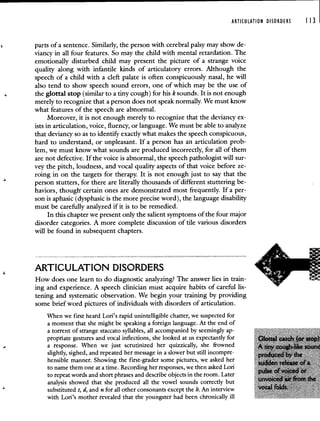 ARTICULATION DISORDERS 113
parts of a sentence. Similarly, the person with cerebral palsy may show de-
viancy in all four features. So may the child with mental retardation. The
emotionally disturbed child may present the picture of a strange voice
quality along with infantile kinds of articulatory errors. Although the
speech of a child with a cleft palate is often conspicuously nasal, he will
also tend to show speech sound errors, one of which may be the use of
the glottal stop (similar to a tiny cough) for his k sounds. It is not enough
merely to recognize that a person does not speak normally. We must know
what features of the speech are abnormal.
Moreover, it is not enough merely to recognize that the deviancy ex-
ists in articulation, voice, fluency, or language. We must be able to analyze
that deviancy so as to identify exactly what makes the speech conspicuous,
hard to understand, or unpleasant. If a person has an articulation prob-
lem, we must know what sounds are produced incorrectly, for all of them
are not defective. If the voice is abnormal, the speech pathologist will sur-
vey the pitch, loudness, and vocal quality aspects of that voice before ze-
roing in on the targets for therapy. It is not enough just to say that the
person stutters, for there are literally thousands of different stuttering be-
haviors, though certain ones are demonstrated most frequently. If a per-
son is aphasic (dysphasic is the more precise word), the language disability
must be carefully analyzed if it is to be remedied.
In this chapter we present only the salient symptoms of the four major
disorder categories. A more complete discussion of tile various disorders
will be found in subsequent chapters.
ARTICULATION DISORDERS
How does one learn to do diagnostic analyzing? The answer lies in train-
ing and experience. A speech clinician must acquire habits of careful lis-
tening and systematic observation. We begin your training by providing
some brief word pictures of individuals with disorders of articulation.
When we first heard Lori's rapid unintelligible chatter, we suspected for
a moment that she might be speaking a foreign language. At the end of
a torrent of strange staccato syllables, all accompanied by seemingly ap-
propriate gestures and vocal inflections, she looked at us expectantly for
a response. When we just scrutinized her quizzically, she frowned
slightly, sighed, and repeated her message in a slower but still incompre-
hensible manner. Showing the first-grader some pictures, we asked her
to name them one at a time. Recording her responses, we then asked Lori
to repeat words and short phrases and describe objects in the room. Later
analysis showed that she produced all the vowel sounds correctly but
substituted t, d, and n for all other consonants except the h. An interview
with Lori's mother revealed that the youngster had been chronically ill
 