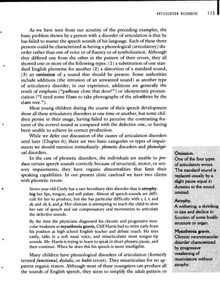 ARTICULATION DISORDERS 115 I
As we have seen from our scrutiny of the preceding examples, the
basic problem shown by a person with a disorder of articulation is that he
has failed to master the speech sounds of his language. Each of these three
persons could be characterized as having a phonological (articulatory) dis-
order rather than one of voice or of fluency or of symbolization. Although
they differed one from the other in the pattern of their errors, they all
showed one or more of the following types: (1) a substitution of one stan-
dard English phoneme for another (2) a distortion of a standard sound,
(3) an omission of a sound that should be present. Some authorities
include additions (the intrusion of an unwanted sound) as another type
of articulatory disorder; in our experience, additions are generally the
result of emphasis ("p uhlease close that door!") or idiosyncratic pronun-
ciation ("I need some filum to take photographs of the athuhletes by the
elum tree.").
Most young children during the course of their speech development
show all these articulatory disorders at one time or another, but some chil-
dren persist in their usage, having failed to perceive the contrasting fea-
tures of the correct sound as compared with the defective one, or having
been unable to achieve its correct production.
While we defer our discussion of the causes of articulation disorders
until later (Chapter 6), there are two basic categories or types of impair-
ments we should mention immediately: phonetic disorders and phonologi-
cal disorders. Omission.
In the case of phonetic disorders, the individuals are unable to pro- One of the four types
duce certain speech sounds correctly because of structural, motor, or sen- of articulatory errors.
sory impairments; they have organic abnormalities that limit their The standard sound is
speaking capabilities. In our present clinic caseload we have two clients replaced usually by a
with phonetic errors: slight pause equal in
Seven-year-old Cindy has a rare hereditary skin disorder that is atrophy- duration to the sound
ing her lips, tongue, and soft palate. Almost all speech sounds are diffi- omitted.
cult for her to produce, but she has particular difficulty with s, 1, r, and Atro h
sb and ch, k, and g. Her clinician is attempting to teach the child to slow A withering; a shrinking
her rate of speech and use compensatory oral movements to articulate .
the defective sounds.
in size and decline in
fi.inction of some bodily
By the time the physicians diagnosed his chronic and progressive mus- or organ
cular weakness as myasthenia gravis, Cliff Harris had to retire early from
his position as high school English teacher and debate coach. He tires Myasthenia gravis.
easily, talks in a soft nasal voice, and misarticulates most tongue-tip Chronic neuromuscular
sounds. Mr. Harris is trying to learn to speak in short phrases, pause, and disorder characterized
then continue. When he does this his speech is more intelligible, by progressive
Many children have phonological disorders of articulation (formerly weakening of
termed functional, dyslalic, or habit errors). They misarticulate for no ap- musculature without
parent organic reason. Although most of these youngsters can produce all atrophy.
the sounds of English speech, they seem to simplify the adult pattern or
 