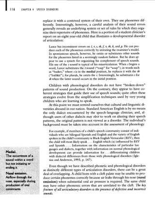 CHAPTER 4 SPEECH DISORDERS
replace it with a contrived system of their own. They use phonemes dif-
ferently. Interestingly, however, a careful analysis of their sound errors
generally reveals an underlying system or set of rules by which they orga-
nize their repertoire of phonemes. Here is a portion of a student clinician's
report on an eight-year-old child that illustrates a developmental disorder
of articulation:
Lance has inconsistent errors on 1, r, s, sh, j v, th, k, and g. He can pro-
duce each of the phonemes correctly by imitating the examiner's model.
In spontaneous speech, however, he omits or substitutes other sounds
for the phonemes listed in a seemingly random fashion. But he does ap-
pear to use a system for organizing his complement of speech sounds.
His use of the s sound is typical of his misarticulation. When s begins a
word, Lance substitutes the tsound ("toup" for "soup"); in words such
as "basket," where s is in the medial position, he replaces it with the th
("bathkit"); for plurals, he omits the s. Interestingly, he substitutes s for
sh when the latter sound occurs in the initial position.
Children with phonological disorders do not have "broken-down"
patterns of sound production. On the contrary, they appear to have co-
herent strategies that guide their use of speech sounds; quite often these
strategies evolve from the simplification techniques used by very young
children who are learning to speak.
At this point we must remind ourselves that cultural and linguistic di-
versities abound in our nation. Standard American English is by no means
the only dialect encountered by the speech-language clinician; and, al-
though users of other dialects may elect to work on altering their speech
patterns, the original pattern is not viewed as a disorder. The individual's
background must be taken into account in the assessment of phonology.
For example, if members of a child's speech community consist of indi-
viduals who are bilingual Spanish and English and the variety of English
spoken in the child's community is Black English Vernacular (BEV), then
the child will most likely speak. . . English which (is) influenced by BEV
and Spanish. . . . Information on the characteristics of particular lan-
guages and dialects, together with information on normal phonological
Medial. development can provide information for.. . differentiating children
The occurrence ofa with dialectal differences from those with phonological disorders (Igle-
sound within a word sias and Anderson, 1993, p. 147).
but not initiating or .
ending .
Even though we have described phonetic and phonological disorders
as distinctly different types of articulation disorders, there can be a great
Nasal emission. deal of overlapping. A child born with a cleft palate may be unable to pro-
Airflow through the duce certain phonemes correctly because air leaks through his nose (nasal
nose, especially during emission) when substantial oral air pressure is required. The same child
production of oraJ may have other phonemic errors that are unrelated to the cleft. The key
consonants. feature of all articulatory disorders is the presence of defective and incorrect
sounds.
 