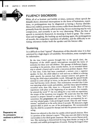 8 CHAPTER 4 SPEECH DISORDERS
FLUENCY DISORDERS
While all of us hesitate and bobble at times, someone whose speech ha-
bitually shows abnormal interruptions in the form of hesitations, repeti-
tions, or prolongations may be diagnosed as having a fluency disorder.
About two million persons in this country suffer from disorders of fluency,
primarily from the disorder called stuttering. Severe stuttering may be very
conspicuous, and certainly it can be very distressing. 'When the flow of
speech is excessively fractured, its meaning is hard to grasp. The contor-
tions and struggling, the backing up and starting again, the prolongations
of sounds, the compulsive repetition of syllables, and the difficulty in ini-
tiating utterances bother both the speaker and the listener alike.
Stuttering
It is difficult to find "typical" illustrations of this disorder since it is char-
acterized by a high degree of variability. Nevertheless, some examples may
be informative.
By the time Cohn's parents brought him to the speech clinic, the
frequency of the child's speech interruptions exceeded the limits of
normalcy for three-year-old children. The upsurge of disfluency began,
according to his parents, three months before, on an extended family
trip to attend a fi.rneral and to settle a rancorous probate dispute. Prior
to that time, Cohn had been considered a normal, even a superior
speaker. In fact, the child talked so well and was so skilled at echoing
adult speech, his parents had often amused relatives and guests by
having the child repeat polysyllabic words. Although the speech breaks
seemed to come and go in waves, in the past few weeks Cohn's disflu-
ency had become more chronic. Our examination revealed that Cohn
was repeating whole words and syllables, and that these speech bobbles
occurred more than fifty times in a thousand words. Most of the
repetitions took place at the beginning of an utterance. For example,
he uttered the word "I" (he was asking for a toy) with ten repetitions;
the tempo of the iterations was irregular. We noted also that the child
seemed to prepare himself to speak by uttering two or three "urns";
sometimes this preparatory set (utterance) was accompanied by sev-
eral tiny inhaled gasps. Cohn prolonged sounds. Once he said "mmm-
mmmc" and held on to the m for about 2 seconds. We detected a slight
upward shift in pitch on one of his prolongations. We recommended
that the child be accepted for therapy and that his parents receive coun-
seling.
Preparatory set. . . . .
Shawn was referred to the clinic by a public school speech clinician. Here
An anticipatory is a portion of the clinician's report: "This nine-year-old child is having
readiness to perform an real troubles in her third-grade classroom. She has a severe fluency prob-
lem. Her stuttering is characterized by long silent blocks (as long as 10
seconds) and audible prohongations of sounds. During the longest of her
 