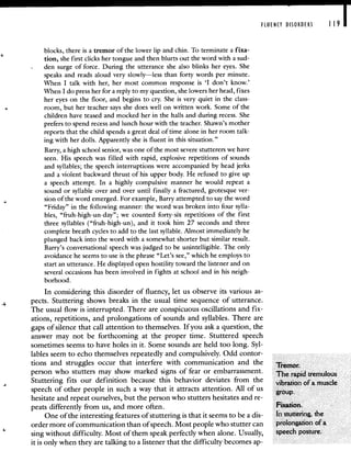 FLUENCY DISORDERS 119 I
blocks, there is a tremor of the lower lip and chin. To terminate a fixa-
tion, she first clicks her tongue and then blurts out the word with a sud-
den surge of force. During the utterance she also blinks her eyes. She
speaks and reads aloud very slowly—less than forty words per minute.
When I talk with her, her most common response is 'I don't know.'
When I do press her for a reply to my question, she lowers her head, fixes
her eyes on the floor, and begins to cry. She is very quiet in the class-
room, but her teacher says she does well on written work. Some of the
children have teased and mocked her in the halls and during recess. She
prefers to spend recess and lunch hour with the teacher. Shawn's mother
reports that the child spends a great deal of time alone in her room talk-
ing with her dolls. Apparently she is fluent in this situation."
Barry, a high school senior, was one of the most severe stutterers we have
seen. His speech was filled with rapid, explosive repetitions of sounds
and syllables; the speech interruptions were accompanied by head jerks
and a violent backward thrust of his upper body. He refused to give up
a speech attempt. In a highly compulsive manner he would repeat a
sound or syllable over and over until finally a fractured, grotesque ver-
sion of the word emerged. For example, Barry attempted to say the word
"Friday" in the following manner: the word was broken into four sylla-
bles, "fruh-high-un-day"; we counted forty-six repetitions of the first
three syllables ("fruh-high-un), and it took him 27 seconds and three
complete breath cycles to add to the last syllable. Almost immediately he
plunged back into the word with a somewhat shorter but similar result.
Barry's conversational speech was judged to be unintelligible. The only
avoidance he seems to use is the phrase "Let's see," which he employs to
start an utterance. He displayed open hostility toward the listener and on
several occasions has been involved in fights at school and in his neigh-
borhood.
In considering this disorder of fluency, let us observe its various as-
pects. Stuttering shows breaks in the usual time sequence of utterance.
The usual flow is interrupted. There are conspicuous oscillations and fix-
ations, repetitions, and prolongations of sounds and syllables. There are
gaps of silence that call attention to themselves. If you ask a question, the
answer may not be forthcoming at the proper time. Stuttered speech
sometimes seems to have holes in it. Some sounds are held too long. Syl-
lables seem to echo themselves repeatedly and compulsively. Odd contor-
tions and struggles occur that interfere with communication and the Tremor
person who stutters may show marked signs of fear or embarrassment. The rapid tremulous
Stuttering fits our definition because this behavior deviates from the vibraxion of a muscle
speech of other people in such a way that it attracts attention. All of us group
hesitate and repeat ourselves, but the person who stutters hesitates and re-
peats differently from us, and more often. FixatIon.
One of the interesting features of stuttering is that it seems to be a dis- In stuttering, the
order more of communication than of speech. Most people who stutter can prolongation of a
sing without difficulty. Most of them speak perfectly when alone. Usually, speech posture.
it is only when they are talking to a listener that the difficulty becomes ap-
 