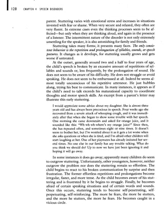120 CHAPTER 4 SPEECH DISORDERS
parent. Stuttering varies with emotional stress and increases in situations
invested with fear or shame. When very secure and relaxed, they often are
very fluent. In extreme cases even the thinking processes seem to be af-
fected—but only when they are thinking aloud, and again in the presence
of a listener. The intermittent nature of the disorder is not only extremely
unsettling for the speaker, it is also astonishing for family and friends.
Stuttering takes many forms; it presents many faces. The only consis-
tent behavior is the repetition and prolongation of syllables, sounds, or speech
postures. It changes as it develops, for stuttering usually grows and gets
worse if untreated.
At the outset, generally around two and a half to four years of age,
the child's speech is broken by an excessive amount of repetitions of syl-
lables and sounds or, less frequently, by the prolongation of sound. He
does not seem to be aware of his difficulty. He does not struggle or avoid
speaking. He does not seem to be embarrassed at all. Indeed he seems al-
most totally unconscious of his repetitive utterance. He just bubbles
along, trying his best to communicate. In many instances, it appears as if
the child's need to talk exceeds his maturational capacity to coordinate
thoughts and motor speech skills. An excerpt from a parent's letter may
illustrate this early stuttering.
I would appreciate some advice about my daughter. She is almost three
years old and has always been precocious in speech. Four weeks ago she
recovered from a severe attack of whooping cough, and it was immedi-
ately after that when she began to show some trouble with her speech.
One morning she came downstairs and asked for orange juice, and it
sounded like this: "Wh-wh-wh-where's my orange juice?" Since then,
she has repeated often, and sometimes eight or nine times. It doesn't
seem to bother her, but I'm worried about it as it gets a lot worse when
she asks questions or when she is tired, and I'm afraid other children will
start laughing at her. One of her playmates has already imitated her sev-
eral times. No one else in our family has any trouble talking. What do
you think we should do? Up to now we have just been ignoring it and
hoping it will go away.
In some instances it does go away; apparently many children do seem
to outgrow stuttering. Unfortunately, other youngsters, however, neither
outgrow the problem nor does the stuttering remain so effortless. The
child begins to react to his broken communication by surprise and then
frustration. The former effortless repetitions and prolongations become
irregular, faster, and more tense. As the child becomes aware of his stut-
tering and is frustrated by it he begins to struggle. Finally, he becomes
afraid of certain speaking situations and of certain words and sounds.
Once this occurs, stuttering tends to become self-penetrating, self-
perpetuating, self-reinforcing. The more he fears, the more he stutters,
and the more he stutters, the more he fears. He becomes caught in a
vicious circle.
 