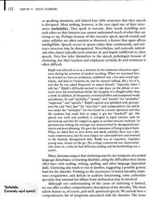 122 CHAPTER 4 SPEECH DISORDERS
or speaking situations, and indeed have little awareness that their speech
is disrupted. Most striking, however, is the very rapid rate of their utter-
ances (tachylalia). They speak in torrents, their words stumbling over
each other so that listeners just cannot understand much of.what they are
trying to say. Perhaps because of this excessive speed, speech sounds and
entire syllables are often omitted or distorted, a feature that again affects
intelligibility. Speech occurs in spurts rather than continuously, and sen-
tence structure may be disorganized. Nevertheless, and curiously, individ-
uals who clutter typically seem unaware of and largely indifferent to, their
speech. Very few refer themselves to the speech pathologist because of
cluttering, but their teachers and employers certainly do and treatment is
often difficult.
Ralph was referred to us as a stutterer by his industrial education super-
visor during his semester of student teaching. When we examined him,
he revealed no fears or avoidances, exhibited only a few part-word repe-
titions, and had no fixations; he said he enjoyed talking, did a lot of it,
and that he was asked frequently to repeat himself, "especially when I
talk fast." Ralph's difficulty seemed to take place on the phrase or sen-
tence level; his interruptions broke the integrity of a thought rather than
a word. In addition, he frequently omitted syllables and transposed words
and phrases: he said "plobably," "posed," and "pacific" for "probably,"
"supposed," and "specific." Ralph's speech was sprinkled with spooner-
isms (he said "beta dase" for "data base") and malaproprisms (he said he
was under the "antiseptic" for two hours in a recent operation and that
the students had made him so angry it got his "dandruff" up). His
speech was swift and jumbled; it emerged in rapid torrents until he
jammed up and then he surged on again in another staccato outburst. In
spontaneous talking, his message was characterized by disorganized sen-
tences and poor phrasing. He gave the impression of being in great haste.
When we asked him to slow down and speak careftilly, there was a dra-
matic improvement, but he soon forgot our admonishment and reverted
to the hurried, disorganized style. Ralph was an impatient, impulsive
young man, always on the go. His college coursework was characteristi-
cally done in a rush; he had difficulty reading and his handwriting was a
scrawl.
Many clinicians suspect that cluttering may be one symptom of a central
language disturbance or learning disability, citing the difficulties their clients
often have with reading, writing, spelling, and other language-dependent
skills. Cluttering also tends to run in families, suggesting a possible genetic
basis for the disorder. Pointing to the occurrence of mixed laterality, brain-
wave irregularities, and deficits in auditory functioning, some authorities
speculate that minimal but diffuse brain dysfunction may be involved.
Although our understanding of the cause of cluttering is limited,
Tachylaha we can offer a rather comprehensive description of the disorder The most
Extremely rapid speech salient feature is, of course, pell mell, sputtered speech We include here a
comprehensive list of symptoms associated with the disorder. The items
 