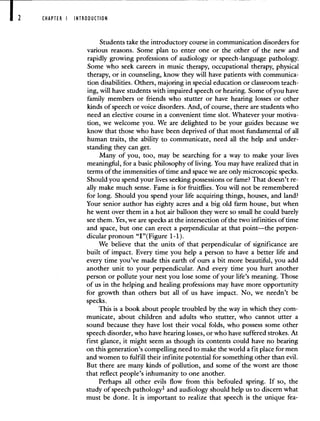 CHAPTER I INTRODUCTION
Students take the introductory course in communication disorders for
various reasons. Some plan to enter one or the other of the new and
rapidly growing professions of audiology or speech-language pathology.
Some who seek careers in music therapy, occupational therapy, physical
therapy, or in counseling, know they will have patients with communica-
tion disabilities. Others, majoring in special education or classroom teach-
ing, will have students with impaired speech or hearing. Some of you have
family members or friends who stutter or have hearing losses or other
kinds of speech or voice disorders. And, of course, there are students who
need an elective course in a convenient time slot. Whatever your motiva-
tion, we welcome you. We are delighted to be your guides because we
know that those who have been deprived of that most fundamental of all
human traits, the ability to communicate, need all the help and under-
standing they can get.
Many of you, too, may be searching for a way to make your lives
meaningful, for a basic philosophy of living. You may have realized that in
terms of the immensities of time and space we are only microscopic specks.
Should you spend your lives seeking possessions or fame? That doesn't re-
ally make much sense. Fame is for fruitflies. You will not be remembered
for long. Should you spend your life acquiring things, houses, and land?
Your senior author has eighty acres and a big old farm house, but when
he went over them in a hot air balloon they were so small he could barely
see them. Yes, we are specks at the intersection of the two infinities of time
and space, but one can erect a perpendicular at that point—the perpen-
dicular pronoun "I"( Figure 1-1).
We believe that the units of that perpendicular of significance are
built of impact. Every time you help a person to have a better life and
every time you've made this earth of ours a bit more beautiful, you add
another unit to your perpendicular. And every time you hurt another
person or pollute your nest you lose some of your life's meaning. Those
of us in the helping and healing professions may have more opportunity
for growth than others but all of us have impact. No, we needn't be
specks.
This is a book about people troubled by the way in which they com-
municate, about children and adults who stutter, who cannot utter a
sound because they have lost their vocal folds, who possess some other
speech disorder, who have hearing losses, or who have suffered strokes. At
first glance, it might seem as though its contents could have no bearing
on this generation's compelling need to make the world a fit place for men
and women to fulfill their infinite potential for something other than evil.
But there are many kinds of pollution, and some of the worst are those
that reflect people's inhumanity to one another.
Perhaps all other evils flow from this befouled spring. If so, the
study of speech pathology' and audiology should help us to discern what
must be done. It is important to realize that speech is the unique fea-
 