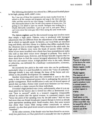 VOICE DISORDERS 125 I
The following description was uttered by a 200-pound football player
in his high, piping, shrill, child's voice:
Yes, I was one of those boy sopranos and my music teacher loved me. I
soloed in all the cantatas and programs and sang in the choir and glee
clubs, and they never let my voice change. I socked a guy the other day
who wisecracked about it, but I'm still a boy soprano at twenty-two. I'm
getting so I'm afraid to open my mouth. Strangers start looking for a
Charlie McCarthy somewhere. I got to get over it, and quick. Why, I
can't even swear but some guy who's been saying the same words looks
shocked.
The falsetto register used by this tortured young man involves more
than simply a high pitch. Falsetto voice is produced with laryngeal
adjustments that are different from the adjustments of the modal regis-
ter in which we typically speak. In falsetto, our vocal folds are stretched
long and thinly, and they vibrate in a fashion that differs markedly from
the vibrations seen in modal register. When heard in the adult male, the
high pitch of falsetto voice turns the heads of anyone within earshot.
Some of our more troubled voice clients have been postadolescent males
who told us that their voices never changed at puberty. Very rarely is
there any physical cause, however, and therapy basically requires that we
show them how to find the correct laryngeal adjustment for producing Register.
their true and mature voices. A high-pitched voice in th male, falsetto Manner of adjustment
or otherwise, can definitely be a handicap—communicative, economic, of the larynx for voice
and social. production (e.g.,
An excessively low pitch in the male voice also can be problematic, falsetto register, modal
particularly when it is used forcefully to convey the "voice of authority," or chest register).
although initially it may only damage the tissue of the larynx and con- Modal register.
tribute to the possible development of a contact ulcer. The manner of
Another interesting pitch issue that sometimes is seen in the clinic laryngeal adjustment
today is that of the transsexual person who is undergoing the process of and vocal fold vibration
gender reassignment. Pitch modification is only one of several aspects of used to produce voice
speech that can help a former male sound more feminine (or vice versa), in normal speech;
but it usually is a major concern for these individuals. . . sometimes referred to
A woman's high-pitched voice (even, unfortunately, when it is an op- as chest register in
timal pitch for her larynx) also is viewed too often as detrimental. A re- singing
cent "how to succeed" article in a women's magazine irresponsibly
advised its readers that the typical woman, to command respect, must Contact ulcer.
"lower the pitch of her speaking voice by one full octave." And we have Small lesion on the
had more than one female broadcaster request therapy to lower an already posterior medial edge
quite appropriate speaking pitch. Small wonder, then, that some women of the vocal fold; may
may abuse their voices while trying—either consciously or subcon- be caused by reflux of
sciously—to alter their pitch levels toward a stereotypical, unrealistic vocal stomach acids or
"standard." abusive use of the
At the other extreme, if the female voice has been forced to an exces- voice.
sively low pitch level, or if her pitch level is unusually low due to physical
 