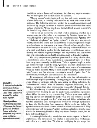 I 126 CHAPTER 4 SPEECH DISORDERS
conditions such as hormonal imbalance, she also may express concern.
And we may agree that she has reason for concern.
When a woman's voice is pitched very low and carries a certain type
of male inflection, it certainly calls attention to itself and causes malad-
justment. The following sentence, spoken by a casual acquaintance and
overheard by the girl to whom it referred, practically wrecked her entire
feelings of security: "Every time I hear her talk I look around to see if it's
the bearded lady of the circus."
The use of an excessively low pitch level in speaking, whether by a
woman, man, or child, often is accompanied by frequent lapses into the
vocal fry register of phonation. Vocal fry (sometimes called "glottal fry"
or "dichrotic dysphonia" or "pulse register") is the very low-pitched,
crackly, ratchet-like sound that can contribute to our perception of rough-
ness, harshness, or hoarseness in a voice. Often it reflects simply a func-
tional misuse or abuse of the voice, and it can help us identify habitual use
of a pitch level that is too low for the individual even if it is not excep-
tionally low relative to group averages. But its presence also can be one
sign of a potentially serious health condition such as hypothyroidism.
On every campus some professor possesses that enemy of education,
a monotonous voice. A true monotone is comparatively rare, yet it dom-
inates any conversation by its difference. To hear a person laugh on a sin-
gle note is enough to stir the scalp. Questions asked in a true monotone
seem curiously devoid of life. Fortunately, most cases of monotonous
voice are not so extreme. Many of them could be described as the "poker
voice"—even as a face without expression is termed a "poker face." In-
flections are present, but they are reduced to a minimum.
By stereotyped inflections we refer to the voice that calls attention to
itself through its pitch patterning. The sing-song voice, the voice that ends
Glottal , every phrase or sentence with the same rising or falling inflection, the
A low-pitched tickerlike "schoolma'am's voice" with its emphatic dogmatic inflections, are all
continuous clicking
types of variation that, when extreme, may be considered speech defects.
sound produced by the
Pitch breaks may be upward and downward, usually the former. The
vocal folds; also known adolescent boy, learning to use his adult voice, sometimes experiences
as voca.I tyand them. Often they can be very traumatizing. To have your voice suddenly
pulse register. flip-flop upward into a falsetto or child's voice is to lose control of the self.
When you want to speak you don't wish to yodel. Often individuals who
Hypothyroidism. fear this experience use a monopitch or too low or too high a pitch level
Insufficient production to keep the flip-flopping from occurring. Pitch breaks can define the
of hormone by thyroid speaker as one who cannot control himself or who is very emotional. They
gland; can produce often interfere with the person's ability to think on his feet, since he must
fatigue and other forever be monitoring his voice. They may sound funny to others, but we
symptoms; may cause have not found them so.
voice problems, A curious pitch disorder, usually but not always organic, is found in
especially in women. diplophonia. The person uses two pitches at the same time, producing a
voice that is very noticeable. We wish we could play for you a tape that
 