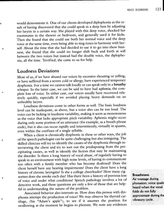 VOICE DISORDERS I 21 I
would demonstrate it. One of our clients developed diplophonia as the re-
suit of having discovered that she could speak in a deep bass by adjusting
her larynx in a certain way. She played with this deep voice, shocked her
roommates in the shower or bedroom, and generally used it for kicks.
Then she found that she could use both her normal voice and the deep
voice at the same time, even being able to sing tunes in harmony with her-
self. About the time that she had decided to use it to go into show busi-
ness, she found that she could no longer shift back and forth at will
between the two voices but instead had the double voice, the diplopho-
nia, all the time. Terrified, she came to us for help.
Loudness Deviations
Most of us, if we have abused our voices by excessive shouting or yelling,
or have suffered from a severe cold or allergy, have experienced temporary
dysphonia. For a time we cannot talk loudly or can speak only in a breathy
whisper. In the latter case, we can be said to have had aphonia, the com-
plete loss of voice. In either case, our voices usually have recovered rela-
tively quickly, especially if we avoided placing heavy demands on an
unhealthy larynx.
Loudness deviations come in other forms as well. The basic loudness
level can be inadequate, as above, but a voice also can be too loud. The
voice can be lacking in loudness variability, making it seem as monotonous
as the voice that lacks appropriate pitch variability. Aphonia might occur
during only some portion of an utterance (for example, as a breath phrase
ends), but it also can occur rapidly and intermittently, virtually in spasms,
even within the confines of a single syllable.
When a client is chronically dysphonic in these or other ways, the job
of the speech pathologist can be quite challenging but also intriguing. The
skilled clinician will try to identify the causes of the dysphonia through in-
terviewing the client and try to sort out the predisposing from the pre-
cipitating causes, as well as identify the factors that may be maintaining
the disorder. Is there a long history of vocal abuse, of regularly having to
speak in an environment with high noise levels, of having to communicate
too often with a family member who has become deafened? Does the
client herself have any hearing impairments? Does the client have a long
history of chronic laryngitis? Is she a college cheerleader? How many cig-
arettes does she smoke each day? Has there been a history of previous loss Breathiness.
of voice and under what conditions? Speech pathology involves a lot of Air wastage during
detective work, and these questions are only a few of those that are help- phonation; voice qualit
ful in understanding the nature of the problem. heard when the vocal
Associated behavior also interests us. How does this person with dys- folds do not ifilly
phonia attempt the production of voice? We may observe his thyroid car- approximate during thE
tilage, (his "Adam's apple"), to see if it assumes the position for vibratory cycle.
swallowing at the moment he begins to phonate. We note any evidences
 