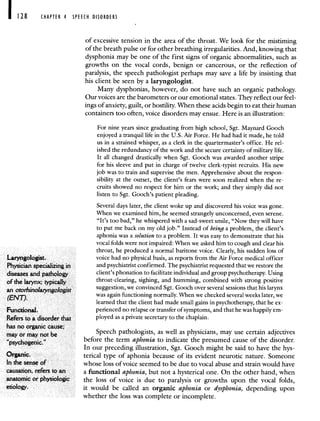 CHAPTER 4 SPEECH DISORDERS
ofexcessive tension in the area of the throat. We look for the mistiming
of the breath pulse or for other breathing irregularities. And, knowing that
dysphonia may be one of the first signs of organic abnormalities, such as
growths on the vocal cords, benign or cancerous, or the reflection of
paralysis, the speech pathologist perhaps may save a life by insisting that
his client be seen by a laryngologist.
Many dysphonias, however, do not have such an organic pathology.
Our voices are the barometers or our emotional states. They reflect our feel-
ings of anxiety, guilt, or hostility. When these acids begin to eat their human
containers too often, voice disorders may ensue. Here is an illustration:
For nine years since graduating from high school, Sgt. Maynard Gooch
enjoyed a tranquil life in the U.S. Air Force. He had had it made, he told
us in a strained whisper, as a clerk in the quartermaster's office. He rel-
ished the redundancy of the work and the secure certainty of military life.
It all changed drastically when Sgt. Gooch was awarded another stripe
for his sleeve and put in charge of twelve clerk-typist recruits. His new
job was to train and supervise the men. Apprehensive about the respon-
sibility at the outset, the client's fears were soon realized when the re-
cruits showed no respect for him or the work; and they simply did not
listen to Sgt. Gooch's patient pleading.
Several days later, the client woke up and discovered his voice was gone.
VVhen we examined him, he seemed strangely unconcerned, even serene.
"It's too bad," he whispered with a sad-sweet smile, "Now they will have
to put me back on my old job." Instead of being a problem, the client's
aphonia was a solution to a problem. It was easy to demonstrate that his
vocal folds were not impaired: When we asked him to cough and clear his
throat, he produced a normal baritone voice. Clearly, his sudden loss of
Laryngologist. voice had no physical basis, as reports from the Air Force medical officer
Physician specializing in and psychiatrist confirmed. The psychiatrist requested that we restore the
diseases and pathology client's phonation to facilitate individual and group psychotherapy. Using
of the larynx; typically throat-clearing, sighing, and humming, combined with strong positive
an otorhinola,yngologist suggestion, we convinced Sgt. Gooch over several sessions that his larynx
'ENT was again ftinctioning normally. When we checked several weeks later, we
learned that the client had made small gains in psychotherapy, that he cx-
Functional. perienced no relapse or transfer of symptoms, and that he was happily em-
Refers to a disorder that ployed as a private secretary to the chaplain.
has no organic cause; . . .
may or may not be Speech pathologists, as well as physicians, may use certain adjectives
'psychogenic"
before the term aphonia to indicate the presumed cause of the disorder.
In our preceding illustration, Sgt. Gooch might be said to have the hys-
Organic. terical type of aphonia because of its evident neurotic nature. Someone
In the sense of whose loss of voice seemed to be due to vocal abuse and strain would have
causation, refers to an a functional aphonia, but not a hysterical one. On the other hand, when
anatomic or physiologic the loss of voice is due to paralysis or growths upon the vocal folds,
etiology, it would be called an organic aphonia or dysphonia, depending upon
whether the loss was complete or incomplete.
 