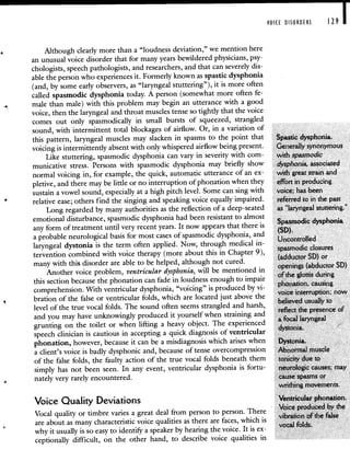 VOICE DISORDERS 129 I
Although clearly more than a "loudness deviation," we mention here
an unusual voice disorder that for many years bewildered physicians, psy-
chologists, speech pathologists, and researchers, and that can severely dis-
able the person who experiences it. Formerly known as spastic dysphonia
(and, by some early observers, as "laryngeal stuttering"), it is more often
called spasmodic dysphonia today. A person (somewhat more often fe-
male than male) with this problem may begin an utterance with a good
voice, then the laryngeal and throat muscles tense so tightly that the voice
comes out only spasmodically in small bursts of squeezed, strangled
sound, with intermittent total blockages of airflow. Or, in a variation of
this pattern, laryngeal muscles may slacken in spasms to the point that Spastic dysphonia.
voicing is intermittently absent with only whispered airflow being present. Generally synonymous
Like stuttering, spasmodic dysphonia can vary in severity with corn- with spasmodic
municative stress. Persons with spasmodic dysphonia may briefly show dysphonia, associated
normal voicing in, for example, the quick, automatic utterance of an ex- with great strain and
pletive, and there may be little or no interruption of phonation when they effort in producing
sustain a vowel sound, especially at a high pitch level. Some can sing with voice; has been
relative ease; others find the singing and speaking voice equally impaired. referred to in the past
Long regarded by many authorities as the reflection of a deep-seated as 'laryngeal stuttering."
emotional disturbance, spasmodic dysphonia had been resistant to almost
Spasmodic dysphonia
any form of treatment until very recent years. It now appearsthat there
SD
a probable neurological basis for most cases of spasmodic dysphonia,and
laryngeal dystonia is the term often applied. Now, through medical in- spasmodic closures
tervention combined with voice therapy (more about this in Chapter 9), (adductor SD) or
many with this disorder are able to be helped, although notcured.
openings (abductor SD)
Another voice problem, ventricular dysphonia, will be mentioned in of the glottis during
this section because the phonation can fade in loudness enough to impair phonation, causing
comprehension. With ventricular dysphonia, voicing is produced by vi- voice interruption; now
bration of the false or ventricular folds, which are located just above the believed usually to
level of the true vocal folds. The sound often seems strangled and harsh, reflect the presence of
and you may have unknowingly produced it yourself when straining and a focal laryngeal
grunting on the toilet or when lifting a heavy object. The experienced d
speech clinician is cautious in accepting a quick diagnosis of ventricular
ystonia.
phonation, however, because it can be a misdiagnosis which arises when Dystonia.
a client's voice is badly dysphonic and, because of tense overcompression Abnormal muscle
of the false folds, the faulty action of the true vocal folds beneath them tonicity due to
simply has not been seen. In any event, ventricular dysphonia is fortu- neurologic causes; may
nately very rarely encountered. cause spasms or
writhing movements.
Voice Quality Deviations Ventricular phonation.
Voice produced by the
Vocal quality or timbre varies a great deal from person to person. There vibration of the false
are about as many characteristic voice qualities as there are faces, which is al f Id
why it usually is so easy to identify a speaker by hearing the voice. It is ex-
VOC 0 S.
ceptionally difficult, on the other hand, to describe voice qualities in
 