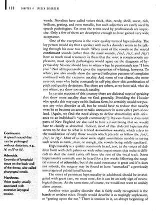 CHAPTER 4 SPEECH DISORDERS
words. Novelists have called voices thick, thin, reedy, shrill, sweet, rich,
brilliant, grating, and even metallic, but such adjectives are rarely used by
speech pathologists. Yet even the terms used by professionals are impre-
cise. Only a few of them are descriptive enough to have gained very wide
acceptance.
One of the exceptions is the voice quality termed hypernisality. The
lay person would say that a speaker with such a disorder seems to be talk-
ing through his nose too much. When most of the vowels or the voiced
continuant sounds (other than the nasal sounds, /m/, /n/, and /rj/)
have so much nasal resonance in them that the voice is conspicuously un-
pleasant, most speech pathologists would agree on the diagnosis of hy-
pernasality. No one should have to whine when he passionately says "I love
you." Not all hypernasality gives the impression of whining, however. To
whine, you also usually show the upward inflection patterns of complaint
combined with the excessive nasality. And some of our clients, the more
neurotic ones who bathe constantly in self-pity, show this combination of
pitch and quality deviations. But there are others, as we have said, who do
not whine, yet show too much nasality.
In certain sections of this country there are dialectal ways of speaking
that show more nasality than we find generally. Providing the Hoosier
who speaks this way stays on his Indiana farm, he certainly would not pos-
sess any voice disorder at all, but he would have to reduce that nasality
were he to become an actor or radio announcer in some other part of our
land. (Again, we find the need always to define abnormality with refer-
ence to an individual's "speech community.") Persons from certain rural
parts of New England are also said to have a nasal twang that we would
hate to classify as abnormal. Indeed, most of this dialectal hypernasality
seems to be due to what is termed assimilation nasality, which refers to
Continuant. the nasalization of only those sounds which precede or follow the /m/,
A speech sound that /n/, or /rj/. Most of us showsome slight assimilation nasality in saying
can be prolonged such words as name, man, or mangle, the vowels being mildly nasalized.
without distortion, e.g., Hypernasality is a quality commonlyheard, too, in the voices of chil-
/5/ or /1/ or/u/. dren born with cleft palates or with other impairments that make it diffi-
Adenoids cult to shut the nasal cavity off from the rest of the vocal tract. Some
Growths oflymphoid hypernasality normally may be heard for a few weeks following the surgi-
tissue on the back wall cal removal of adenoids; but ifthe nasal resonance is great and if it does
ofthe throat; also called not subside, the surgery may be found to have "unmasked" a previously
pharyngeal tonsils. unrecognized palatal insufficiency.
The onset of persistent hypernasality in adulthood should be investi-
Harshness. gated with great care, we must note, for it can be an early sign of neuro-
Voice quality usually logical disease. At the same time, of course, we would not want to unduly
associated with alarm anyone.
excessive laryngeal Another voice quality disorder that is fairly easily recognized is the
tension. harsh or strident voice. People would describe it as raspingly unpleasant,
as "grating upon the ear." There is tension in it, an abrupt beginning of
 