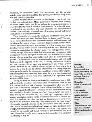 VOICE DISORDERS 131 I
4 phonation, an unevenness rather than smoothness, and bits of that
scratchy noise called the vocal fry. Try speaking aloud very harshly to see
how well this description fits.
A third disorder of voice quality is the breathy voice. Hot Breath Har-
riet had one and used it as a Maine guide uses a birchbark horn to bring
a lovelorn moose to the gun. In our culture, for some esoteric reason, a
low-pitched husky voice in a woman sounds sexy to the vulnerable male,
even though it may merely be the result of asthma or a paralyzed vocal
cord or a postnasal drip. It certainly can call attention to itself and impair
intelligibility in a noisy environment.
These three, the hypernasal, the harsh, and the breathy voice, can be
labelled with some precision. But how about the hoarse voice? This qual-
ity has been defined as one that combines harshness and breathiness, and
therein may lie a source of some confusion. In producing harshness we in-
troduce substantial laryngeal hypertension; in trying to make our voices
breathy, we must reduce tension sufficiently that the vocal folds will not
completely meet during the vibratory cycle. This will appear less contra:
dictory, though, if we remember that hoarseness can encompass a wide
spectrum of possible perceptual features and that it seldom occurs in the
absence of some vocal fold abnormality which alters the normal vibratory
pattern. The hoarse voice can be predominantly breathy with only mild
harshness, or the opposite can be true, as can any combination between
the two extremes. At any rate, you should know that when a person Voi fry
doesn't have the flu or a cold or allergy and yet has been hoarse for a Low-pitched
month, he or she should be referred immediately to a laryngologist be- continuous clicking
cause growths may be forming on the vocal folds or some other unpleas- sound produced by the
ant consequences may lie in wait. Even when the hoarse voice is suspected vocal folds; also knowr
tobe the result of obvious vocal abuse and strain, it is a signal that some- as glottalflyand as
thing should be done. pulse register
Finally, we have the disorder of denasality, another one that is diffi-
cult to describe or define. Sometimes called the adenoidal voice because Denasality.
it is characterized by a lack of nasality (hyponasality), when you hear it A lack of, or reduced,
you want to swallow or clear your throat and are impelled to get outof nasality.
range of suspected cold germs. Denasality has also beenclassified among Hyponasality
the articulation disorders because the /m/, /n/, and /ij/ lose some of Lack of sufficient
their nasality and turn into /b/, /d/, and /g/, respectively. And, of nasality, as in the
course, assimilation nasality will be absent from this voice. If youwill pre- denasal or adenoidal
tend that you have a very bad cold and say this sentence, you will proba- voice
bly show the picture of denasality: "My mother made me come home."
Chronically enlarged adenoids can be the cause of denasality (as well as Polyp.
the cause of habitual mouth breathing), as can any other condition (nasal Tissue mass that may
polyps, for example) that blocks the nasal cavity from being opened pos- form on a vocal fold
teriorly to the mouth and throat portions of the respiratory and vocal following abuse of the
tract. Denasality virtually always has a physical cause, however temporary voice.
and fleeting it may be.
 