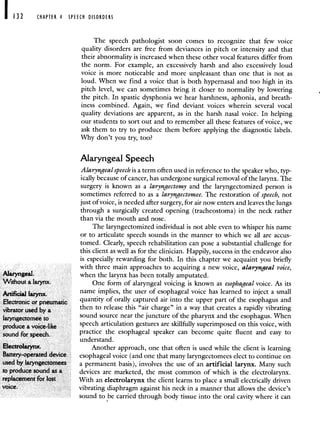 CHAPTER 4 SPEECH DISORDERS
The speech pathologist soon comes to recognize that few voice
quality disorders are free from deviances in pitch or intensity and that
their abnormality is increased when these other vocal features differ from
the norm. For example, an excessively harsh and also excessively loud
voice is more noticeable and more unpleasant than one that is not as
loud. When we find a voice that is both hypernasal and too high in its
pitch level, we can sometimes bring it closer to normality by lowering
the pitch. In spastic dysphonia we hear harshness, aphonia, and breath-
mess combined. Again, we find deviant voices wherein several vocal
quality deviations are apparent, as in the harsh nasal voice. In helping
our students to sort out and to remember all these features of voice, we
ask them to try to produce them before applying the diagnostic labels.
Why don't you try, too?
Alaryngeal Speech
Alaryngeal speech is a term often used in reference to the speaker who, typ-
ically because of cancer, has undergone surgical removal of the larynx. The
surgery is known as a laryngectomy and the laryngectomized person is
sometimes referred to as a laryngectomee. The restoration of speech, not
just ofvoice, is needed after surgery, for air now enters and leaves the lungs
through a surgically created opening (tracheostoma) in the neck rather
than via the mouth and nose.
The laryngectomized individual is not able even to whisper his name
or to articulate speech sounds in the manner to which we all are accus-
tomed. Clearly, speech rehabilitation can pose a substantial challenge for
this client as well as for the clinician. Happily, success in the endeavor also
is especially rewarding for both. In this chapter we acquaint you briefly
with three main approaches to acquiring a new voice, alaryngeal voice,
Alaryngeal. when the larynx has been totally amputated.
Without a larynx. One form of alaryngeal voicing is known as esophageal voice. As its
Afic.J name implies, the user of esophageal voice has learned to inject a small
Electronic or pneumatic quantity of orally captured air into the upper part of the esophagus and
vibrator used by a then to release this "air charge" in a way that creates a rapidly vibrating
laryngectomee to sound source near the juncture of the pharynx and the esophagus. When
produce a voice-like speech articulation gestures are skillfully superimposed on this voice, with
sound for speech. practice the esophageal speaker can become quite fluent and easy to
understand.
Electrolarynx. Aj-iother approach, one that often is used while the client is learning
Battery-operated device esophageal voice (and one that many laryngectomees elect to continue on
used by laryngectomees a permanent basis), involves the use of an artificial larynx. Many such
to produce sound as a devices are marketed, the most common of which is the electrolarynx.
replacement for lost With an electrolarynx the client learns to place a small electrically driven
voice, vibrating diaphragm against his neck in a manner that allows the device's
sound to be carried through body tissue into the oral cavity where it can
 