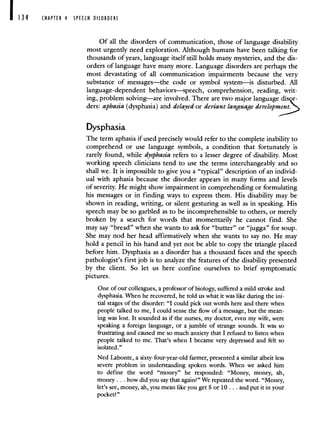 CHAPTER 4 SPEECH DISORDERS
Of all the disorders of communication, those of language disability
most urgently need exploration. Although humans have been talking for
thousands of years, language itself still holds many mysteries, and the dis-
orders of language have many more. Language disorders are perhaps the
most devastating of all communication impairments because the very
substance of messages—the code or symbol system—is disturbed. All
language-dependent behaviors—speech, comprehension, reading, writ-
ing, problem solving—are involved. There are two major language disr-
ders: aphasia (dysphasia) and delayed or deviant language develop
Dysphasia
The term aphasia if used precisely would refer to the complete inability to
comprehend or use language symbols, a condition that fortunately is
rarely found, while dysphasia refers to a lesser degree of disability. Most
working speech clinicians tend to use the terms interchangeably and so
shall we. It is impossible to give you a "typical" description of an individ-
ual with aphasia because the disorder appears in many forms and levels
of severity. He might show impairment in comprehending or formulating
his messages or in finding ways to express them. His disability may be
shown in reading, writing, or silent gesturing as well as in speaking. His
speech may be so garbled as to be incomprehensible to others, or merely
broken by a search for words that momentarily he cannot find. She
may say "bread" when she wants to ask for "butter" or "jugga" for soup.
She may nod her head affirmatively when she wants to say no. He may
hold a pencil in his hand and yet not be able to copy the triangle placed
before him. Dysphasia as a disorder has a thousand faces and the speech
pathologist's first job is to analyze the features of the disability presented
by the client. So let us here confine ourselves to brief symptomatic
pictures.
One of our colleagues, a professor of biology, suffered a mild stroke and
dysphasia. When he recovered, he told us what it was like during the ini-
tial stages of the disorder: "I could pick out words here and there when
people talked to me, I could sense the flow of a message, but the mean-
ing was lost. It sounded as if the nurses, my doctor, even my wife, were
speaking a foreign language, or a jumble of strange sounds. It was so
frustrating and caused me so much anxiety that I refused to listen when
people talked to me. That's when I became very depressed and felt so
isolated."
Ned Labonte, a sixty-four-year-old farmer, presented a similar albeit less
severe problem in understanding spoken words. When we asked him
to define the word "money" he responded: "Money, money, ah,
money. . howdid you say that again?" We repeated the word. "Money,
let's see, money, ah, you mean like you get 5 or 10. . . and put it in your
pocket?"
 
