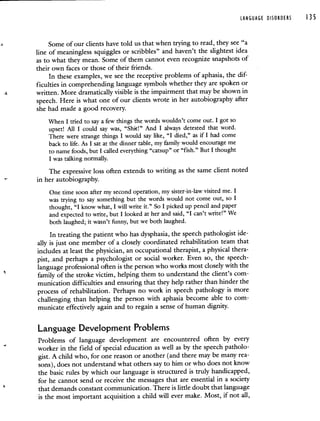 LANGUAGE DISORDERS 135
Some of our clients have told us that when trying to read, they see "a
line of meaningless squiggles or scribbles" and haven't the slightest idea
as to what they mean. Some of them cannot even recognize snapshots of
their own faces or those of their friends.
In these examples, we see the receptive problems of aphasia, the dif-
ficulties in comprehending language symbols whether they are spoken or
written. More dramatically visible is the impairment that may be shown in
speech. Here is what one of our clients wrote in her autobiography after
she had made a good recovery.
When I tried to say a few things the words wouldn't come out. I got so
upset! All I could say was, "Shit!" And I always detested that word.
There were strange things I would say like, "I died," as if I had come
back to life. As I sat at the dinner table, my family would encourage me
to name foods, but I called everything "catsup" or "fish." But I thought
I was talking normally.
The expressive loss often extends to writing as the same client noted
in her autobiography.
One time soon after my second operation, my sister-in-law visited me. I
was trying to say something but the words would not come out, so I
thought, "I know what, I will write it." So I picked up pencil and paper
and expected to write, but I looked at her and said, "I can't write!" We
both laughed; it wasn't funny, but we both laughed.
In treating the patient who has dysphasia, the speech pathologist ide-
ally is just one member of a closely coordinated rehabilitation team that
includes at least the physician, an occupational therapist, a physical thera-
pist, and perhaps a psychologist or social worker. Even so, the speech-
language professional often is the person who works most closely with the
family of the stroke victim, helping them to understand the client's com-
munication difficulties and ensuring that they help rather than hinder the
process of rehabilitation. Perhaps no work in speech pathology is more
challenging than helping the person with aphasia become able to com-
municate effectively again and to regain a sense of human dignity.
Language Development Problems
Problems of language development are encountered often by every
worker in the field of special education as well as by the speech patholo-
gist. A child who, for one reason or another (and there may be many rea-
sons), does not understand what others say to him or who does not know
the basic rules by which our language is structured is truly handicapped,
for he cannot send or receive the messages that are essential in a society
that demands constant communication. There is little doubt that language
is the most important acquisition a child will ever make. Most, if not all,
 