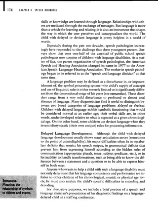 CHAPTER 4 SPEECH DISORDERS
skills or knowledge are learned through language. Relationships with oth-
ers are mediated through the exchange of messages. But language is more
than a vehicle for learning and relating; it is also an instrument that shapes
the way in which the user perceives and conceptualizes the world. The
child with delayed or deviant language is pretty helpless in a world of
words.
Especially during the past two decades, speech pathologists increas-
ingly have responded to the challenge that these youngsters present. Sur-
veys show that over one-half of the caseload of public school speech
pathologists now consists of children with language disabilities. As a mat-
ter of fact, the parent organization of speech pathologists, the American
Speech and Hearing Association changed its name in 1977 to the Amer-
ican Speech-Language-Hearing Association. The worker in speech pathol-
ogy began to be referred to as the "speech and language clinician" at that
same time.
A language problem may be defined as a disturbance in, or impover-
ishment of, the symbol processing system—the child's supply of concepts
and use of linguistic rules is either severely limited or is significantiy differ-
ent from the conventional usage of his peers (see semantics). These disor-
ders range from a very mild disturbance to profound or almost total
absence of language. Many diagnosticians find it useful to distinguish be-
tween two broad categories of language problems: delayed or deviant.
Children with delayed language exhibit symbolic functioning that would
be considered normal at an earlier age; their verbal skills are, in other
words, underdeveloped relative to what is expected at a given chronologi-
cal age. On the other hand, some children use deviant language when they
invent idiosyncratic (their own unique) rules for processing information.
Delayed Language Development, Although the child with delayed
language development usually shows many articulation errors (sometimes
to the point of unintelligibility), his major difficulties often lie in vocabu-
lary deficits that restrict his speech output, in grammatical deficits that
prevent him from expressing himself according to the hidden rules of
communication (appropriate plurals, tense, subject-predicate, etc.), or in
his inability to handle transformations, such as being able to know the dif-
ference between a statement and a question or to be able to express him-
self in both ways.
Anyone who wants to help a child with such a language disability must
not only determine that his language competence and performance are in-
ferior to other children of his chronological, mental, or physical age lev-
els; he must also analyze the child's specific difficulties in encoding and
decoding.
For illustrative purposes, we include a brief portion of a speech and
language clinician's presentation of her diagnostic findings on a language-
delayed child at a staffing conference.
 