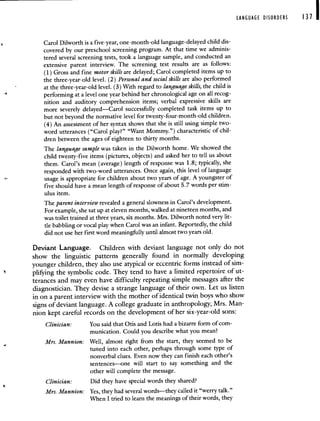 LANGUAGE DISORDERS 131 I
Carol Dilworth is a five-year, one-month-old language-delayed child dis-
covered by our preschool screening program. At that time we adminis-
tered several screening tests, took a language sample, and conducted an
extensive parent interview. The screening test results are as follows:
(1) Gross and fine motor skills are delayed; Carol completed items up to
the three-year-old level. (2) Personal and social skills are also performed
at the three-year-old level. (3) With regard to language skills, the child is
performing at a level one year behind her chronological age on all recog-
nition and auditory comprehension items; verbal expressive skills are
more severely delayed—Carol successfully completed task items up to
but not beyond the normative level for twenty-four-month-old children.
(4) An assessment of her syntax shows that she is still using simple two-
word utterances ("Carol play?" "Want Mommy.") characteristic of chil-
dren between the ages of eighteen to thirty months.
The language sample was taken in the Dilworth home. We showed the
child twenty-five items (pictures, objects) and asked her to tell us about
them. Carol's mean (average) length of response was 1.8; typically, she
responded with two-word utterances. Once again, this level of language
usage is appropriate for children about two years of age. A youngster of
five should have a mean length of response of about 5.7 words per stim-
ulus item.
The parent interview revealed a general slowness in Carol's development.
For example, she sat up at eleven months, walked at nineteen months, and
was toilet trained at three years, six months. Mrs. Dilworth noted very lit-
tle babbling or vocal play when Carol was an infant. Reportedly, the child
did not use her first word meaningfully until almost two years old.
Deviant Language. Children with deviant language not only do not
show the linguistic patterns generally found in normally developing
younger children, they also use atypical or eccentric forms instead of sim-
plifying the symbolic code. They tend to have a limited repertoire of ut-
terances and may even have difficulty repeating simple messages after the
diagnostician. They devise a strange language of their own. Let us listen
in on a parent interview with the mother of identical twin boys who show
signs of deviant language. A college graduate in anthropology, Mrs. Man-
nion kept careful records on the development of her six-year-old sons:
Clinician: You said that Otis and Lotis had a bizarre form of com-
munication. Could you describe what you mean?
Mrs. Mannion: Well, almost right from the start, they seemed to be
tuned into each other, perhaps through some type of
nonverbal clues. Even now they can finish each other's
sentences—one will start to say something and the
other will complete the message.
Clinician: Did they have special words they shared?
Mrs. Mannion: Yes, they had several words—they called it "werry talk."
When I tried to learn the meanings of their words, they
 