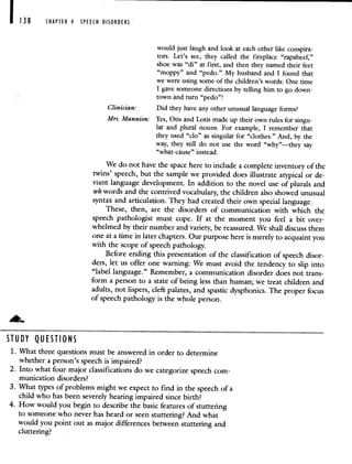 CHAPTER 4 SPEECH DISORDERS
would just laugh and look at each other like conspira-
tors. Let's see, they called the fireplace "rapabeef,"
shoe was "di" at first, and then they named their feet
"moppy" and "pedo." My husband and I found that
we were using some of the children's words: One time
I gave someone directions by telling him to go down-
town and turn "pedo"!
Clinician: Did they have any other unusual language forms?
Mrs. Mannion: Yes, Otis and Lotis made up their own rules for singu-
lar and plural nouns. For example, I remember that
they used "do" as singular for "clothes." And, by the
way, they still do not use the word "why"—they say
"what-cause" instead.
We do not have the space here to include a complete inventory of the
twins' speech, but the sample we provided does illustrate atypical or de-
viant language development. In addition to the novel use of plurals and
wh words and the contrived vocabulary, the children also showed unusual
syntax and articulation. They had created their own special language.
These, then, are the disorders of communication with which the
speech pathologist must cope. If at the moment you feel a bit over-
whelmed by their number and variety, be reassured. We shall discuss them
one at a time in later chapters. Our purpose here is merely to acquaint you
with the scope of speech pathology.
Before ending this presentation of the classification of speech disor-
ders, let us offer one warning: We must avoid the tendency to slip into
"label language." Remember, a communication disorder does not trans-
form a person to a state of being less than human; we treat children and
adults, not lispers, cleft palates, and spastic dysphonics. The proper focus
of speech pathology is the whole person.
STUDY QUESTIONS
L What three questions must be answered in order to determine
whether a person's speech is impaired?
2. Into what four major classifications do we categorize speech com-
munication disorders?
3. What types of problems might we expect to find in the speech of a
child who has been severely hearing impaired since birth?
4. How would you begin to describe the basic features of stuttering
to someone who never has heard or seen stuttering? And what
would you point out as major differences between stuttering and
cluttering?
 