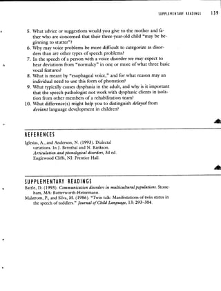 SUPPLEMENTARY READINGS 139
5. What advice or suggestions would you give to the mother and fa-
ther who are concerned that their three-year-old child "may be be-
ginning to stutter"?
6. Why may voice problems be more difficult to categorize as disor-
ders than are other types of speech problems?
7. In the speech of a person with a voice disorder we may expect to
hear deviations from "normalcy" in one or more of what three basic
vocal features?
8. What is meant by "esophageal voice," and for what reason may an
individual need to use this form of phonation?
9. What typically causes dysphasia in the adult, and why is it important
that the speech pathologist not work with dysphasic clients in isola-
tion from other members of a rehabilitation team?
10. What difference(s) might help you to distinguish delayed from
deviant language deve.lopment in children?
REFERENCES
Iglesias, A., and Anderson, N. (1993). Dialectal
variations. In J. Bernthal and N. Bankson.
Articulation and phonological disorders, 3d ed.
Englewood Cliffs, NJ: Prentice Hall.
—-
SUPPLEMENTARY READINGS
Battle, D. (1993). Communication disorders in multicultural populations. Stone-
ham, MA: Butterworth-Heinemann.
Maistrom, P., and Silva, M. (1986). "Twin talk: Manifestations of twin status in
the speech of toddlers." Journal of Child Language, 13: 29 3—304.
 